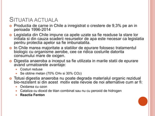 SITUATIA ACTUALA
 Productia de carne in Chile a inregistrat o crestere de 9,3% pe an in
perioada 1996-2014
 Legislatia din Chile impune ca apele uzate sa fie readuse la stare lor
initiala si din cauza scaderii resurselor de apa este necesar ca legislatia
pentru protectia apelor sa fie imbunatatita.
 In Chile marea majoritate a statiilor de epurare folosesc tratamentul
biologic cu organisme aerobe, cee ce ridica costurile datorita
consumului mare de oxigen.
 Digestia anaeroba a inceput sa fie utilizata in marile statii de epurare
avand urmatoarele avantaje:
 Costuri reduse
 Se obtine metan (70% CH4 si 30% CO2)
 Totusi digestia anaeroba nu poate degrada materialul organic rezidual
bio-rezistent si din acest motiv este nevoie de noi alternative cum ar fi:
 Oxidarea cu ozon
 Cataliza cu dioxid de titan combinat sau nu cu peroxid de hidrogen
 Reactia Fenton
 