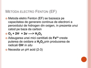 METODA ELECTRO FENTON (EF)
 Metoda eletro Fenton (EF) se bazeaza pe
capacitatea de generare continua de electroni a
peroxidului de hidrogen din oxigen, in prezenta unui
catod pe baza da carbon
 O2 + 2H- + 2e- ----> H2O2
 Adaugarea unei mici cantitiati de Fe2+ creste
puterea de oxidare a H2O2 prin producerea de
radicali OH- in situ
 Necesita un pH acid (2-3)
 