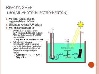 REACTIA SPEF
(SOLAR PHOTO ELECTRO FENTON)
 Metoda curata, rapida,
regenerabila si ieftina
 Utilizeaza radiatia UV solara
 Mai eficienta decat EF
 O rata mare a regenerarii
Fe2+ si a productiei de radicali
*OH din fotoreductia Fe(OH)2+
prin reactia
 Fe(OH)2+ + hν ----> Fe2+ + • OH
 Fotodecarboxilarea
complexelor de Fe cu acizi
carboxilici si a intermediarilor
generati de radicalul hidroxil
din poluantii organici prin
reactia
 Fe(OOCR) 2+ + hν ----> Fe2+ +
CO2 + *R •
 