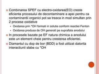  Combinarea SPEF cu electro-oxidarea(EO) creste
eficienta procesului de decontaminare a apei pentru ca
contaminantii organici pot sa treaca in mod simultan prin
2 procese oxidative
 Oxidarea prin *OH formati in solutie conform reactiei Fenton
 Oxidarea produsa de OH generati pe suprafata anodului
 In procesele bazate pe EF natura chimica a anodului
este un element cheie pentru cresterea eficientei.
 Diamantul cu dop de bor (BDD) a fost utilizat datorita
interactiunii slabe cu *OH
 