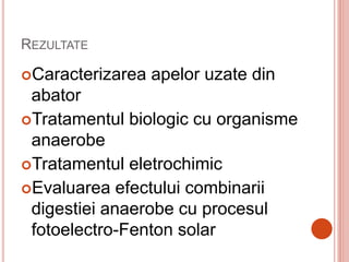 REZULTATE
Caracterizarea apelor uzate din
abator
Tratamentul biologic cu organisme
anaerobe
Tratamentul eletrochimic
Evaluarea efectului combinarii
digestiei anaerobe cu procesul
fotoelectro-Fenton solar
 
