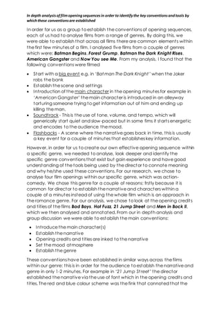 In depth analysis of film opening sequences in order to identify the key conventions and tools by 
which these conventions are established 
In order for us as a group to establish the convent ions of opening sequences, 
each of us had to analyse films from a range of genres. By doing this, we 
were able to establish that across all films there are common element s within 
the first few minutes of a film. I analysed five films from a couple of genres 
which were; Batman Begins, Forest Grump, Batman the Dark Knight Rises, 
American Gangster and Now You see Me. From my analysis, I found that the 
following convent ions were filmed 
 Start with a big event e.g. in ‘Batman The Dark Knight ’ when the Joker 
robs the bank 
 Establish the scene and set t ings 
 Int roduction of the main character in the opening minutes for example in 
‘American Gangster’ the main character is int roduced in an alleyway 
torturing someone t rying to get informat ion out of him and ending up 
killing the man. 
 Soundtrack - This is the use of tone, volume, and tempo, which will 
generically start quiet and slow-paced but in some fims it start s energet ic 
and encodes to the audience the mood. 
 Flashbacks - A scene where the narrat ive goes back in t ime, this is usually 
a key event for a couple of minutes that establishes key informat ion. 
However, in order for us to create our own effect ive opening sequence within 
a specific genre, we needed to analyse, look deeper and ident ify the 
specific genre convent ions that exist but gain experience and have good 
understanding of the tools being used by the director to connote meaning 
and why he/she used these convent ions. For our research, we chose to 
analyse four film openings within our specific genre, which was act ion-comedy. 
We chose this genre for a couple of reasons: frst ly because it is 
common for director to establish the narrat ive and characters within a 
couple of a minutes instead of using the whole film which is an opproach in 
the romance genre. For our analysis, we chose to look at the opening credit s 
and t it les of the films Bad Boys, Hot Fuzz, 21 Jump Street and Men in Bock ll, 
which we then analysed and annotated. From our in depth analysis and 
group discussion we were able to establish the main convent ions: 
 Int roduce the main character(s) 
 Establish the narrat ive 
 Opening credit s and t it les are inked to the narrat ive 
 Set the mood atmosphere 
 Establish the genre 
These convent ions have been established in similar ways across the films 
within our genre: this is in order for the audience to establsh the narrat ive and 
genre in only 1-2 minutes. For example in ‘21 Jump St reet ’ the director 
established the narrat ive via the use of font which in the opening credit s and 
t it les. The red and blue colour scheme was the fink that connoted that the 
 