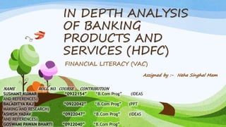 IN DEPTH ANALYSIS
OF BANKING
PRODUCTS AND
SERVICES (HDFC)
FINANCIAL LITERACY (VAC)
NAME ROLL. NO. COURSE CONTRIBUTION
SUSHANT KUMAR “0922154” “B.Com Prog” (IDEAS
AND REFERENCES)
BALADITYA RAJ “0922042” “B.Com Prog” (PPT
MAKING AND RESEARCH)
ASHISH YADAV “0922047” “B.Com Prog” (IDEAS
AND REFERENCES)
GOSWAMI PAWAN BHARTI “0922040” “B.Com Prog”
Assigned by :- Neha Singhal Mam
 