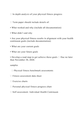 ▪ What worked and why (include all documentation)
▪ What didn’t and why
▪ Are your physical fitness results in alignment with your health
continuum goals (include documentation)
▪ What are your current goals
▪ What are your future goals
than November 30, 2020.
samples
eet
 