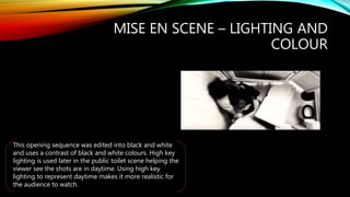MISE EN SCENE – LIGHTING AND
COLOUR
This opening sequence was edited into black and white
and uses a contrast of black and white colours. High key
lighting is used later in the public toilet scene helping the
viewer see the shots are in daytime. Using high key
lighting to represent daytime makes it more realistic for
the audience to watch.
 