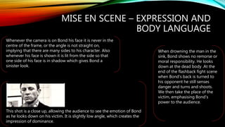 MISE EN SCENE – EXPRESSION AND
BODY LANGUAGE
When drowning the man in the
sink, Bond shows no remorse or
moral responsibility. He looks
down at the dead body .At the
end of the flashback fight scene
when Bond’s back is turned to
his opponent he still senses
danger and turns and shoots.
We then take the place of the
victim, emphasising Bond’s
power to the audience.
Whenever the camera is on Bond his face it is never in the
centre of the frame, or the angle is not straight on,
implying that there are many sides to his character. Also
whenever his face is shown it is lit from the side so that
one side of his face is in shadow which gives Bond a
sinister look.
This shot is a close up, allowing the audience to see the emotion of Bond
as he looks down on his victim. It is slightly low angle, which creates the
impression of dominance.
 