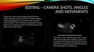 EDITING – CAMERA SHOTS, ANGLES
AND MOVEMENTS
There was a point at the beginning of the pre-
credit sequence where a shot of the lift numbers
increasing appears; the numbers only increase
until number 6. This could be connected to James
Bond as he’s trying to obtain his 007 position and
adds irony to the scene.
This shot is also interesting as a tilt is used
with a low angle shot, creating a sense of
unease for the audience letting them know
that there is something iffy with the person
that the audience is following.
 