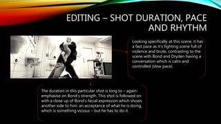 EDITING – SHOT DURATION, PACE
AND RHYTHM
Looking specifically at this scene, it has
a fast pace as it’s fighting scene full of
violence and brute, contrasting to the
scene with Bond and Dryden having a
conversation which is calm and
controlled (slow pace).
The duration in this particular shot is long to – again-
emphasise on Bond’s strength. This shot is followed on
with a close up of Bond’s facial expression which shows
another side to him: an acceptance of what he is doing,
which is something vicious – but he has to do it.
 