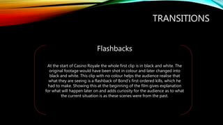 TRANSITIONS
Flashbacks
At the start of Casino Royale the whole first clip is in black and white. The
original footage would have been shot in colour and later changed into
black and white. This clip with no colour helps the audience realise that
what they are seeing is a flashback of Bond’s first ordered kills, which he
had to make. Showing this at the beginning of the film gives explanation
for what will happen later on and adds curiosity for the audience as to what
the current situation is as these scenes were from the past.
 