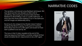 NARRATIVE CODES
The narrative is introduced using flashback techniques. We
hear Bond and the man (Dryden an M16 chief of
something ) discussing how someone died and then
flashback to Bond killing a man in a public bathroom. A
bird’s eye shot shows them battling it out in the bathroom
and the images are deliberately blurry.
Bond taunts the antagonist but Dryden doesn’t believe
anything that Bond is saying. To the point of mocking
Bond about how he isn’t a 007 agent and would not have
been qualified to be sent by ‘M’.
The irony is that it’s later revealed at the end of this
opening sequence that Dryden is another ordered kill that
would complete Bond’s requirements to be a 007 agent.
 