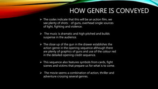 HOW GENRE IS CONVEYED
 The codes indicate that this will be an action film, we
see plenty of shots : of guns, overhead single sources
of light, fighting and violence.
 The music is dramatic and high pitched and builds
suspense in the audience.
 The close up of the gun in the drawer establishes the
action genre in the opening sequence although there
are plenty of graphics of guns and use of the colour red
in the detailed opening credit sequence.
 This sequence also features symbols from cards, fight
scenes and victims that prepare us for what is to come.
 The movie seems a combination of action, thriller and
adventure crossing several genres.
 