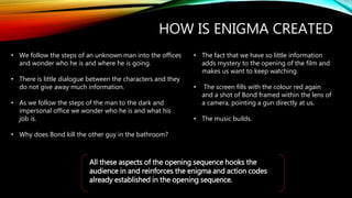 HOW IS ENIGMA CREATED
• We follow the steps of an unknown man into the offices
and wonder who he is and where he is going.
• There is little dialogue between the characters and they
do not give away much information.
• As we follow the steps of the man to the dark and
impersonal office we wonder who he is and what his
job is.
• Why does Bond kill the other guy in the bathroom?
• The fact that we have so little information
adds mystery to the opening of the film and
makes us want to keep watching.
• The screen fills with the colour red again
and a shot of Bond framed within the lens of
a camera, pointing a gun directly at us.
• The music builds.
All these aspects of the opening sequence hooks the
audience in and reinforces the enigma and action codes
already established in the opening sequence.
 