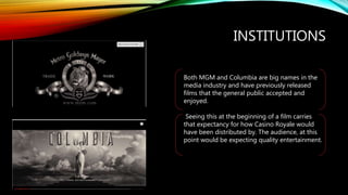 INSTITUTIONS
Both MGM and Columbia are big names in the
media industry and have previously released
films that the general public accepted and
enjoyed.
Seeing this at the beginning of a film carries
that expectancy for how Casino Royale would
have been distributed by. The audience, at this
point would be expecting quality entertainment.
 