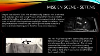 MISE EN SCENE - SETTING
The pre-title sequence starts with an establishing (exterior) shot of an office
block and plain white text saying ‘Prague’. We are then introduced to the
inside of the building with a full camera shot portraying the desk, chairs and
other normal office setting with one single light source from a lamp. These
early shots follows conventions of a thriller specially as the character is
alone in a deserted setting and is therefore more prone to danger.
The next major setting in this opening sequence is the
toilet setting which is opened with a cut to a fighting
scene between Bond and another man. There is more
white than black in terms of colours which greatly
contrasts with the scene in Prague. This could suggest
two sides of Bond, one in brawn while the other brain –
both equally chilling.
 