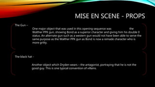 MISE EN SCENE - PROPS
The Gun –
One major object that was used in this opening sequence was the
Walther PPK gun, showing Bond as a superior character and giving him his double 0
status. An alternate gun such as a western gun would not have been able to serve the
same purpose as the Walther PPK gun as Bond is now a remade character who is
more gritty.
The black hat -
Another object which Dryden wears – the antagonist, portraying that he is not the
good guy. This is one typical convention of villains.
 