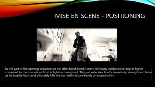MISE EN SCENE - POSITIONING
In this part of the opening sequence on the other hand, Bond is more obviously positioned on top or higher
compared to the man whom Bond is fighting throughout. This just reiterates Bond’s superiority, strength and force
as he brutally fights and ultimately kills the man with his bare hands by drowning him.
 