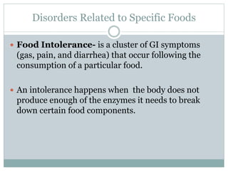 Disorders Related to Specific Foods
 Food Intolerance- is a cluster of GI symptoms
(gas, pain, and diarrhea) that occur following the
consumption of a particular food.
 An intolerance happens when the body does not
produce enough of the enzymes it needs to break
down certain food components.
 