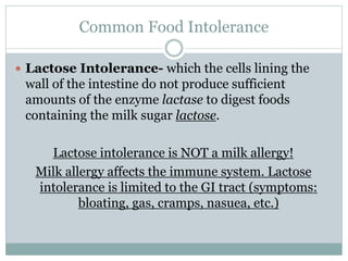 Common Food Intolerance
 Lactose Intolerance- which the cells lining the
wall of the intestine do not produce sufficient
amounts of the enzyme lactase to digest foods
containing the milk sugar lactose.
Lactose intolerance is NOT a milk allergy!
Milk allergy affects the immune system. Lactose
intolerance is limited to the GI tract (symptoms:
bloating, gas, cramps, nasuea, etc.)
 