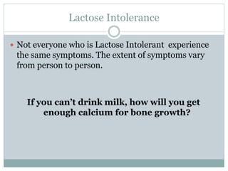 Lactose Intolerance
 Not everyone who is Lactose Intolerant experience
the same symptoms. The extent of symptoms vary
from person to person.
If you can’t drink milk, how will you get
enough calcium for bone growth?
 
