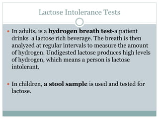 Lactose Intolerance Tests
 In adults, is a hydrogen breath test-a patient
drinks a lactose rich beverage. The breath is then
analyzed at regular intervals to measure the amount
of hydrogen. Undigested lactose produces high levels
of hydrogen, which means a person is lactose
intolerant.
 In children, a stool sample is used and tested for
lactose.
 