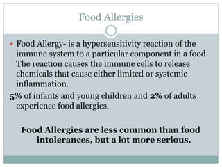 Food Allergies
 Food Allergy- is a hypersensitivity reaction of the
immune system to a particular component in a food.
The reaction causes the immune cells to release
chemicals that cause either limited or systemic
inflammation.
5% of infants and young children and 2% of adults
experience food allergies.
Food Allergies are less common than food
intolerances, but a lot more serious.
 