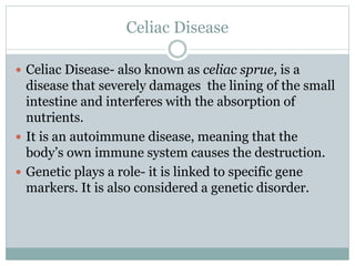 Celiac Disease
 Celiac Disease- also known as celiac sprue, is a
disease that severely damages the lining of the small
intestine and interferes with the absorption of
nutrients.
 It is an autoimmune disease, meaning that the
body’s own immune system causes the destruction.
 Genetic plays a role- it is linked to specific gene
markers. It is also considered a genetic disorder.
 