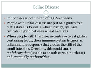 Celiac Disease
 Celiac disease occurs in 1 of 133 Americans
 People with Celiac disease are put on a gluten free
diet. Gluten is found in wheat, barley, rye, and
triticale (hybrid between wheat and rye).
 When people with this disease continue to eat gluten
containing foods, their immune system triggers an
inflammatory response that erodes the villi of the
small intestine. Overtime, this could cause
malabsorption (unable to absorb certain nutrients)
and eventually malnutrition.
 
