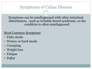 Symptoms of Celiac Disease
Symptoms can be misdiagnosed with other intestinal
disturbances , such as irritable bowel syndrome, so the
condition is often misdiagnosed.
Most Common Symptoms
 Fatty stools
 Watery or hard stools
 Cramping
 Weight loss
 Fatigue
 Pallor
 