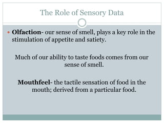 The Role of Sensory Data
 Olfaction- our sense of smell, plays a key role in the
stimulation of appetite and satiety.
Much of our ability to taste foods comes from our
sense of smell.
Mouthfeel- the tactile sensation of food in the
mouth; derived from a particular food.
 