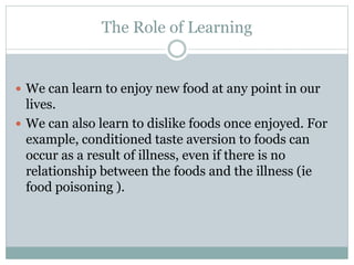 The Role of Learning
 We can learn to enjoy new food at any point in our
lives.
 We can also learn to dislike foods once enjoyed. For
example, conditioned taste aversion to foods can
occur as a result of illness, even if there is no
relationship between the foods and the illness (ie
food poisoning ).
 