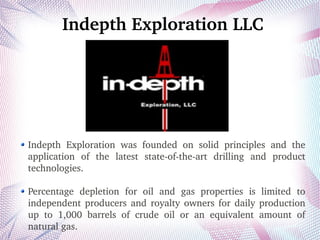 Indepth Exploration LLC
Indepth  Exploration  was  founded  on  solid  principles  and  the 
application  of  the  latest  state­of­the­art  drilling  and  product 
technologies.
Percentage  depletion  for  oil  and  gas  properties  is  limited  to 
independent producers and royalty owners for daily production 
up  to  1,000  barrels  of  crude  oil  or  an  equivalent  amount  of 
natural gas. 
 