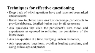 Techniques for effective questioning
• Keep track of which questions have and have not been asked
and answered
• Know how to phrase questions that encourage participants to
provide elaborate, detailed (rather than brief) responses;
• Ask questions that elicit the participant‟s own views and
experiences as opposed to reflecting the convictions of the
interviewer.
• Ask one question at a time, verifying unclear responses,
• Ask open-ended questions, avoiding leading questions, and
using follow-ups and probes
Aslam Aman 15
 