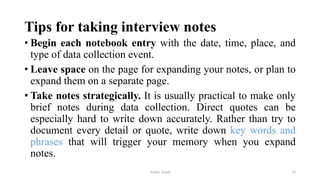 Tips for taking interview notes
• Begin each notebook entry with the date, time, place, and
type of data collection event.
• Leave space on the page for expanding your notes, or plan to
expand them on a separate page.
• Take notes strategically. It is usually practical to make only
brief notes during data collection. Direct quotes can be
especially hard to write down accurately. Rather than try to
document every detail or quote, write down key words and
phrases that will trigger your memory when you expand
notes.
Aslam Aman 16
 
