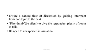 • Ensure a natural flow of discussion by guiding informant
from one topic to the next.
• "Play dumb"(be silent) to give the respondent plenty of room
to talk.
• Be open to unexpected information.
Aslam Aman 24
 