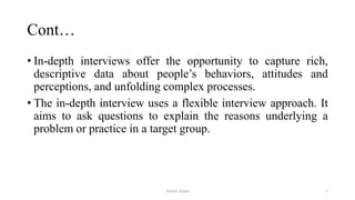 Cont…
• In-depth interviews offer the opportunity to capture rich,
descriptive data about people‟s behaviors, attitudes and
perceptions, and unfolding complex processes.
• The in-depth interview uses a flexible interview approach. It
aims to ask questions to explain the reasons underlying a
problem or practice in a target group.
Aslam Aman 3
 