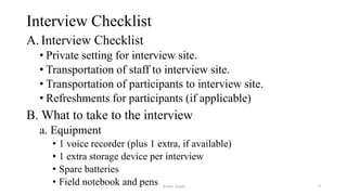 Interview Checklist
A. Interview Checklist
• Private setting for interview site.
• Transportation of staff to interview site.
• Transportation of participants to interview site.
• Refreshments for participants (if applicable)
B. What to take to the interview
a. Equipment
• 1 voice recorder (plus 1 extra, if available)
• 1 extra storage device per interview
• Spare batteries
• Field notebook and pens Aslam Aman 9
 