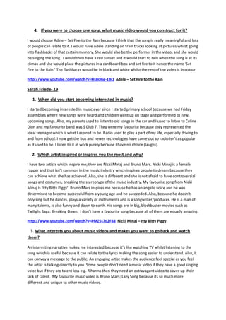 4. If you were to choose one song, what music video would you construct for it?

I would choose Adele – Set Fire to the Rain because I think that the song is really meaningful and lots
of people can relate to it. I would have Adele standing on train tracks looking at pictures whilst going
into flashbacks of that certain memory. She would also be the performer in the video, and she would
be singing the song. I would then have a red sunset and it would start to rain when the song is at its
climax and she would place the pictures in a cardboard box and set fire to it hence the name ‘Set
Fire to the Rain.’ The flashbacks would be in black and white whilst the rest of the video is in colour.

http://www.youtube.com/watch?v=FlsBObg-1BQ Adele – Set Fire to the Rain

Sarah Friede- 19

   1. When did you start becoming interested in music?

I started becoming interested in music ever since I started primary school because we had Friday
assemblies where new songs were heard and children went up on stage and performed to new,
upcoming songs. Also, my parents used to listen to old songs in the car and I used to listen to Celine
Dion and my favourite band was S Club 7. They were my favourite because they represented the
ideal teenager which is what I aspired to be. Radio used to play a part of my life, especially driving to
and from school. I now get the bus and newer technologies have come out so radio isn’t as popular
as it used to be. I listen to it at work purely because I have no choice (laughs).

  2. Which artist inspired or inspires you the most and why?

I have two artists which inspire me; they are Nicki Minaj and Bruno Mars. Nicki Minaj is a female
rapper and that isn’t common in the music industry which inspires people to dream because they
can achieve what she has achieved. Also, she is different and she is not afraid to have controversial
songs and costumes, breaking the stereotype of the music industry. My favourite song from Nicki
Minaj is ‘Itty Bitty Piggy’. Bruno Mars inspires me because he has an angelic voice and he was
determined to become successful from a young age and he succeeded. Also, because he doesn’t
only sing but he dances, plays a variety of instruments and is a songwriter/producer. He is a man of
many talents, is also funny and down to earth. His songs are in big, blockbuster movies such as
Twilight Saga: Breaking Dawn. I don’t have a favourite song because all of them are equally amazing.

http://www.youtube.com/watch?v=PMZ5s7o2F88 Nicki Minaj – Itty Bitty Piggy

  3. What interests you about music videos and makes you want to go back and watch
them?

An interesting narrative makes me interested because it’s like watching TV whilst listening to the
song which is useful because it can relate to the lyrics making the song easier to understand. Also, it
can convey a message to the public. An engaging artist makes the audience feel special as you feel
the artist is talking directly to you. Some people don’t need a music video if they have a good singing
voice but if they are talent less e.g. Rihanna then they need an extravagant video to cover up their
lack of talent. My favourite music video is Bruno Mars; Lazy Song because its so much more
different and unique to other music videos.
 