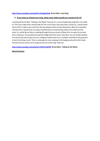 http://www.youtube.com/watch?v=fLexgOxsZu0 Bruno Mars- Lazy Song

   4. If you were to choose one song, what music video would you construct for it?

I would pick Bruno Mars ‘Talking to the Moon’ because it is a very empathizing song that I can relate
to. The music video that I would make for this is the classic love story after a break up. I would shoot
most of this in split screen and from the two people’s point of view (hesitates). Most of it would be
narrative but it would have an aspect of performance concentrating solely on his talent and his
voice. Err; whilst Bruno Mars is walking through the busy streets of New York, he spots his ex-lover
from a distance. This would be during the bridge when the music intensifies. He runs fondly towards
her and by the time he got to her he suddenly realises that he is a mistaken and falls to the ground in
a heart trenching crunch. There is atmospheric music playing in the background and he then looks
directly into the camera as he sings the last line of his song. Fade out.

http://www.youtube.com/watch?v=K59Tmrs9YD0 Bruno Mars- Talking to the Moon

Marcia Preciosa
 