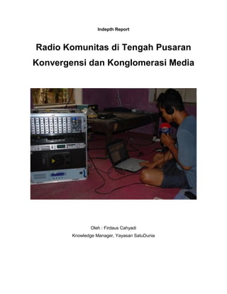 Indepth Report



Radio Komunitas di Tengah Pusaran
Konvergensi dan Konglomerasi Media




                Oleh : Firdaus Cahyadi
        Knowledge Manager, Yayasan SatuDunia
 