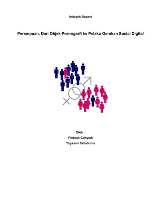 Indepth Report




Perempuan, Dari Objek Pornografi ke Pelaku Gerakan Sosial Digital




                              Oleh :
                          Firdaus Cahyadi
                         Yayasan Satudunia
 