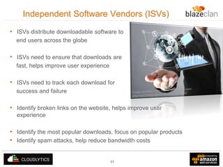 Independent Software Vendors (ISVs)
• ISVs distribute downloadable software to
end users across the globe

• ISVs need to ensure that downloads are
fast, helps improve user experience

• ISVs need to track each download for
success and failure

• Identify broken links on the website, helps improve user
experience

• Identify the most popular downloads, focus on popular products
• Identify spam attacks, help reduce bandwidth costs
11

 