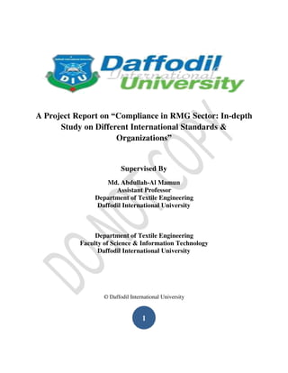 A Project Report on “Compliance in RMG Sector: In-depth
Study on Different International Standards &
Organizations”
Supervised By
Md. Abdullah-Al Mamun
Assistant Professor
Department of Textile Engineering
Daffodil International University
Department of Textile Engineering
Faculty of Science & Information Technology
Daffodil International University
© Daffodil International University
1
 