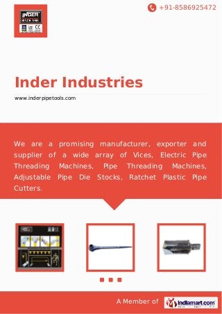 +91-8586925472
A Member of
Inder Industries
www.inderpipetools.com
We are a promising manufacturer, exporter and
supplier of a wide array of Vices, Electric Pipe
Threading Machines, Pipe Threading Machines,
Adjustable Pipe Die Stocks, Ratchet Plastic Pipe
Cutters.
 