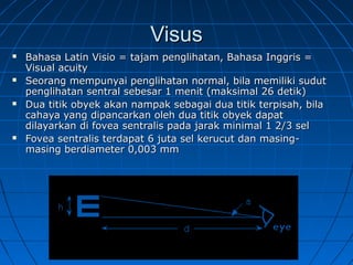 VViissuuss 
 BBaahhaassaa LLaattiinn VViissiioo == ttaajjaamm ppeenngglliihhaattaann,, BBaahhaassaa IInnggggrriiss == 
VViissuuaall aaccuuiittyy 
 SSeeoorraanngg mmeemmppuunnyyaaii ppeenngglliihhaattaann nnoorrmmaall,, bbiillaa mmeemmiilliikkii ssuudduutt 
ppeenngglliihhaattaann sseennttrraall sseebbeessaarr 11 mmeenniitt ((mmaakkssiimmaall 2266 ddeettiikk)) 
 DDuuaa ttiittiikk oobbyyeekk aakkaann nnaammppaakk sseebbaaggaaii dduuaa ttiittiikk tteerrppiissaahh,, bbiillaa 
ccaahhaayyaa yyaanngg ddiippaannccaarrkkaann oolleehh dduuaa ttiittiikk oobbyyeekk ddaappaatt 
ddiillaayyaarrkkaann ddii ffoovveeaa sseennttrraalliiss ppaaddaa jjaarraakk mmiinniimmaall 11 22//33 sseell 
 FFoovveeaa sseennttrraalliiss tteerrddaappaatt 66 jjuuttaa sseell kkeerruuccuutt ddaann mmaassiinngg-- 
mmaassiinngg bbeerrddiiaammeetteerr 00,,000033 mmmm 
 
