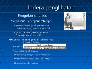 IInnddeerraa ppeenngglliihhaattaann 
Pengukuran visus 
Visus jauh –» dengan Optotype 
Optotype Snellen (jarak pemeriksaan 
20 feet = 6 meter) visus normal = 6/6 
Optotype Strauß (jarak pemeriksaan 
5 meter) visus normal = 5/5 
Diperiksa mata satu persatu (satu mata yang 
tak diperiksa ditutup) 
Visus = 
Bila optotype tak tampak 
Dengan menghitung jari , mis 2/60 artinya ? 
Dengan lambaian tangan , mis 1/300 artinya ? 
Dengan sinar = 1/~ artinya ? 
 