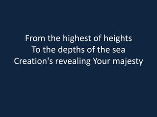 From the highest of heights 
To the depths of the sea 
Creation's revealing Your majesty 
 