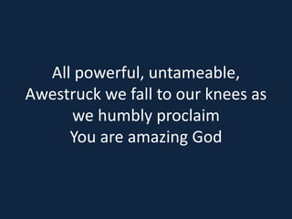 All powerful, untameable, 
Awestruck we fall to our knees as 
we humbly proclaim 
You are amazing God 
 