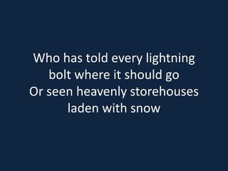 Who has told every lightning 
bolt where it should go 
Or seen heavenly storehouses 
laden with snow 
 