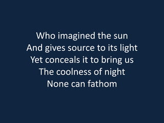 Who imagined the sun 
And gives source to its light 
Yet conceals it to bring us 
The coolness of night 
None can fathom 
 