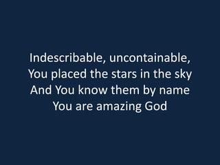 Indescribable, uncontainable, 
You placed the stars in the sky 
And You know them by name 
You are amazing God 
 